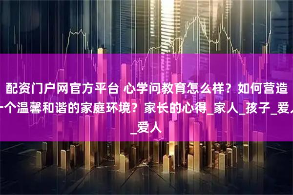 配资门户网官方平台 心学问教育怎么样？如何营造一个温馨和谐的家庭环境？家长的心得_家人_孩子_爱人