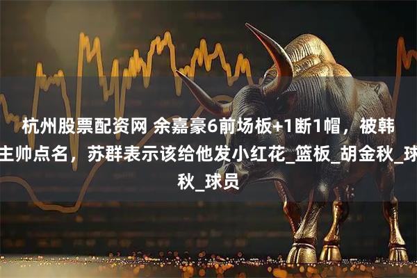 杭州股票配资网 余嘉豪6前场板+1断1帽，被韩国主帅点名，苏群表示该给他发小红花_篮板_胡金秋_球员