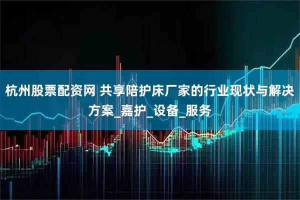 杭州股票配资网 共享陪护床厂家的行业现状与解决方案_嘉护_设备_服务
