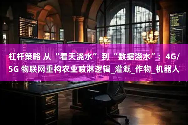 杠杆策略 从 “看天浇水” 到 “数据浇水”：4G/5G 物联网重构农业喷淋逻辑_灌溉_作物_机器人