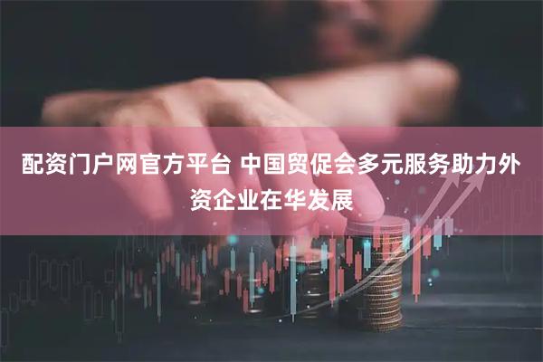 配资门户网官方平台 中国贸促会多元服务助力外资企业在华发展