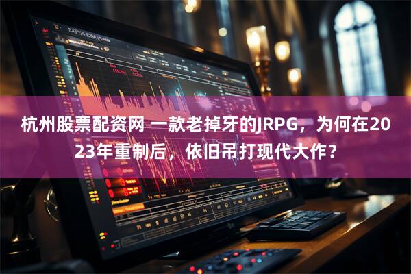 杭州股票配资网 一款老掉牙的JRPG，为何在2023年重制后，依旧吊打现代大作？