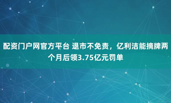 配资门户网官方平台 退市不免责，亿利洁能摘牌两个月后领3.75亿元罚单