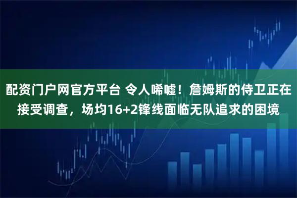 配资门户网官方平台 令人唏嘘！詹姆斯的侍卫正在接受调查，场均16+2锋线面临无队追求的困境