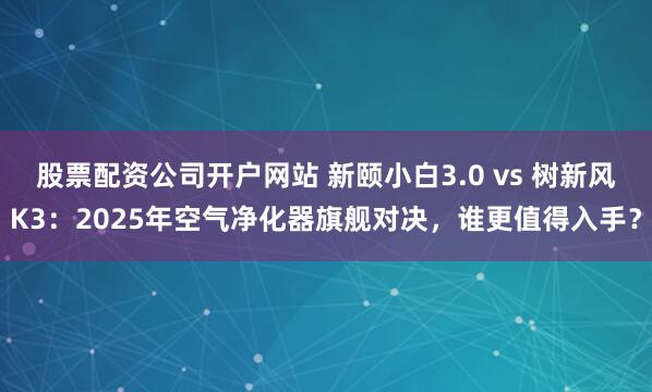 股票配资公司开户网站 新颐小白3.0 vs 树新风K3：2025年空气净化器旗舰对决，谁更值得入手？