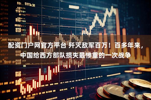 配资门户网官方平台 歼灭敌军百万！百多年来，中国给西方部队损失最惨重的一次战争